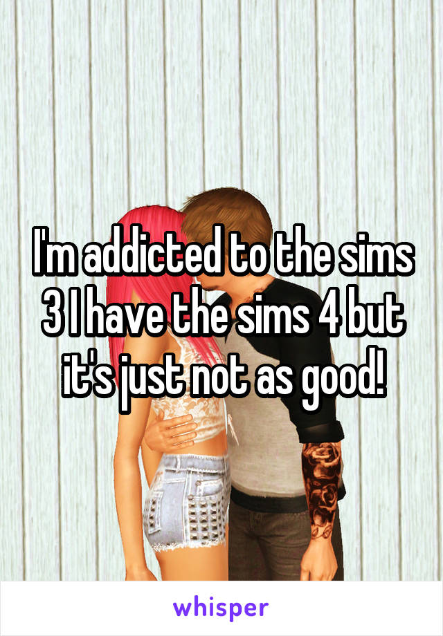 I'm addicted to the sims 3 I have the sims 4 but it's just not as good!