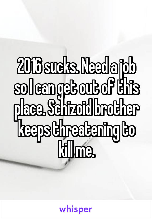 2016 sucks. Need a job so I can get out of this place. Schizoid brother keeps threatening to kill me.