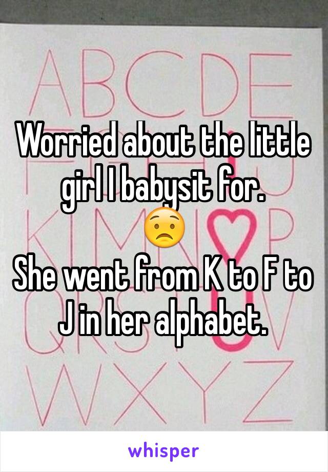 Worried about the little girl I babysit for.
😟
She went from K to F to J in her alphabet. 