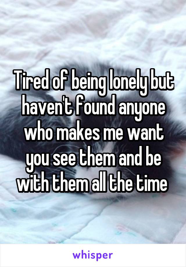 Tired of being lonely but haven't found anyone who makes me want you see them and be with them all the time 