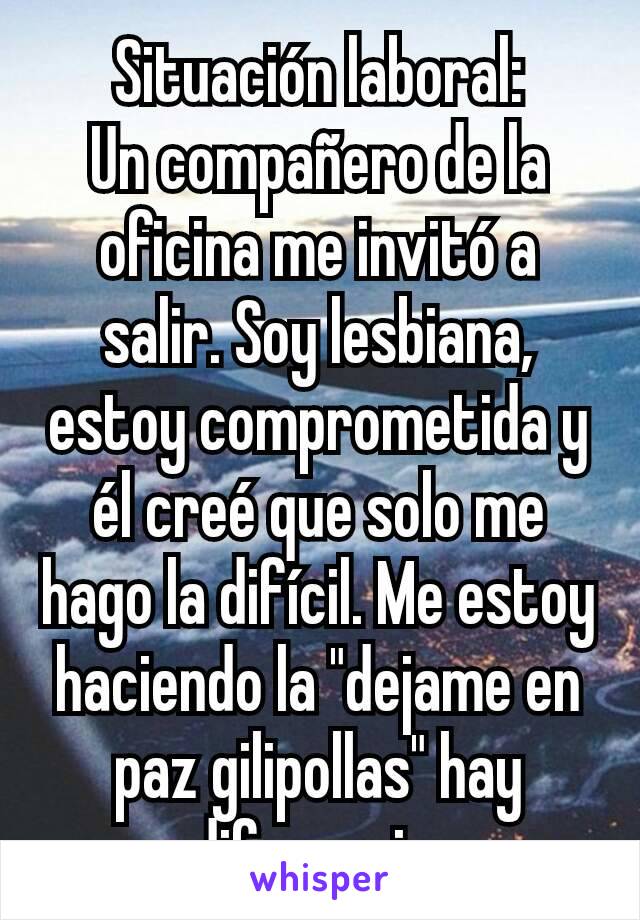 Situación laboral:
Un compañero de la oficina me invitó a salir. Soy lesbiana, estoy comprometida y él creé que solo me hago la difícil. Me estoy haciendo la "dejame en paz gilipollas" hay diferencia.