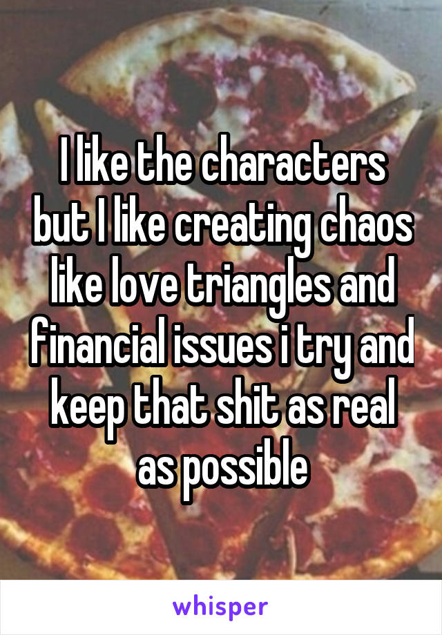 I like the characters but I like creating chaos like love triangles and financial issues i try and keep that shit as real as possible