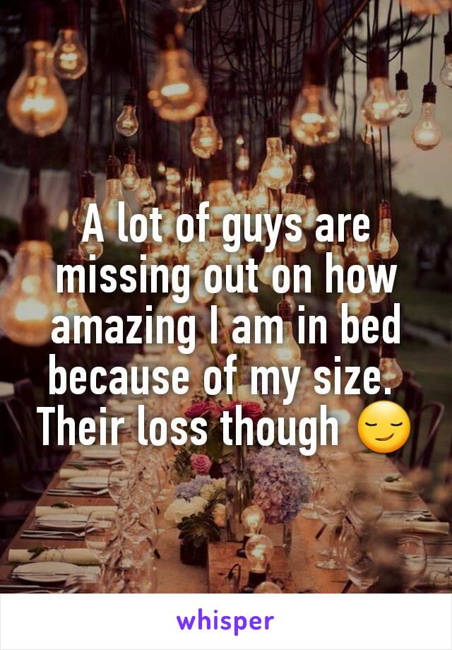 A lot of guys are missing out on how amazing I am in bed because of my size. 
Their loss though 😏