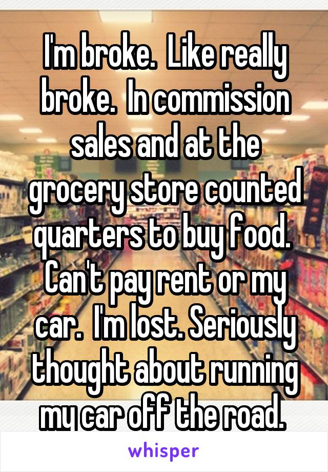 I'm broke.  Like really broke.  In commission sales and at the grocery store counted quarters to buy food.  Can't pay rent or my car.  I'm lost. Seriously thought about running my car off the road. 