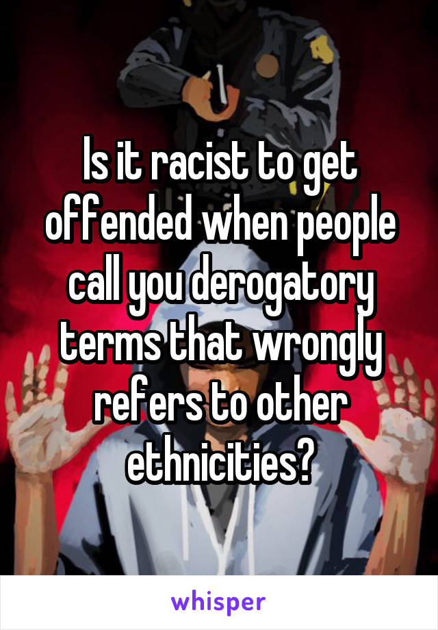 Is it racist to get offended when people call you derogatory terms that wrongly refers to other ethnicities?