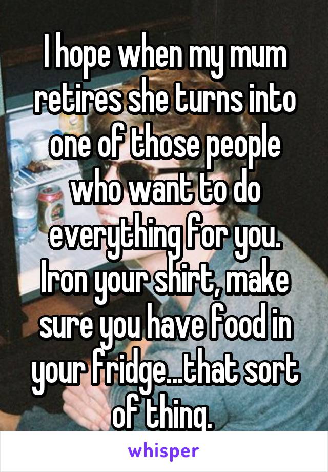 I hope when my mum retires she turns into one of those people who want to do everything for you.
Iron your shirt, make sure you have food in your fridge...that sort of thing. 