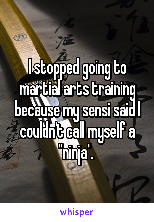 I stopped going to martial arts training because my sensi said I couldn't call myself a "ninja". 