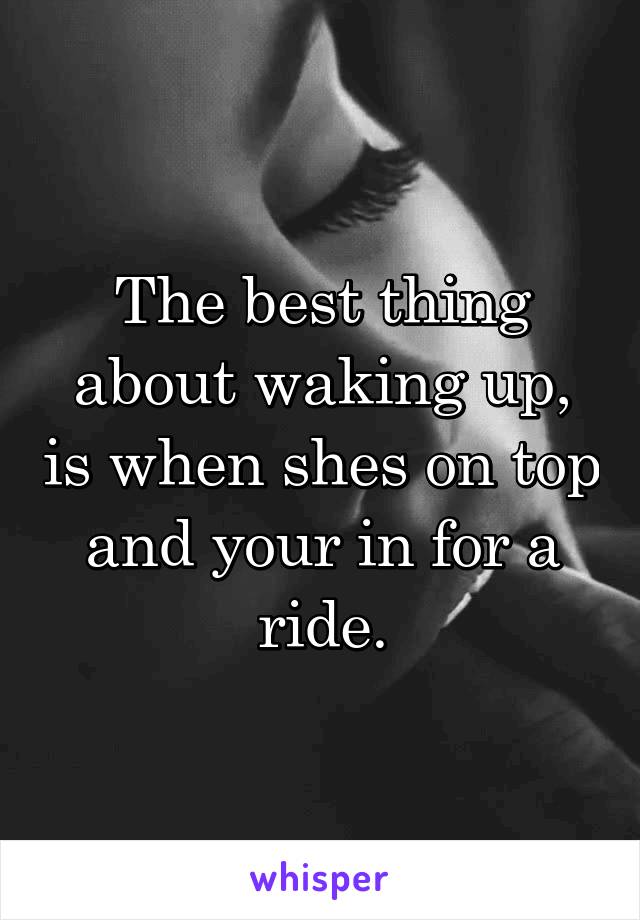 The best thing about waking up, is when shes on top and your in for a ride.