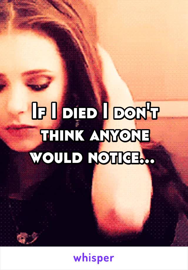 If I died I don't think anyone would notice... 