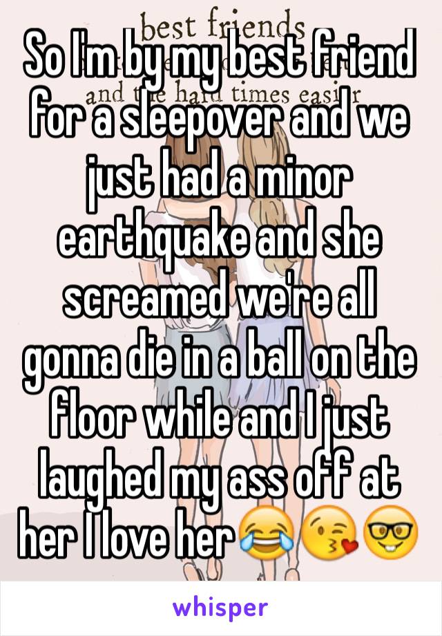 So I'm by my best friend for a sleepover and we just had a minor earthquake and she screamed we're all gonna die in a ball on the floor while and I just laughed my ass off at her I love her😂😘🤓