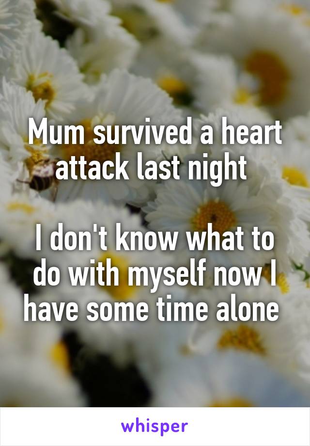 Mum survived a heart attack last night 

I don't know what to do with myself now I have some time alone 