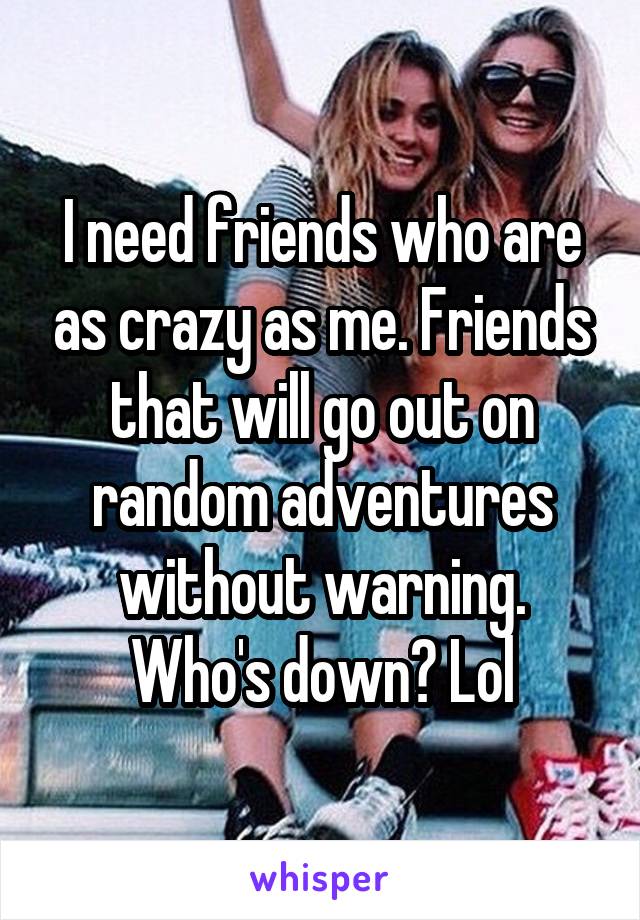 I need friends who are as crazy as me. Friends that will go out on random adventures without warning. Who's down? Lol