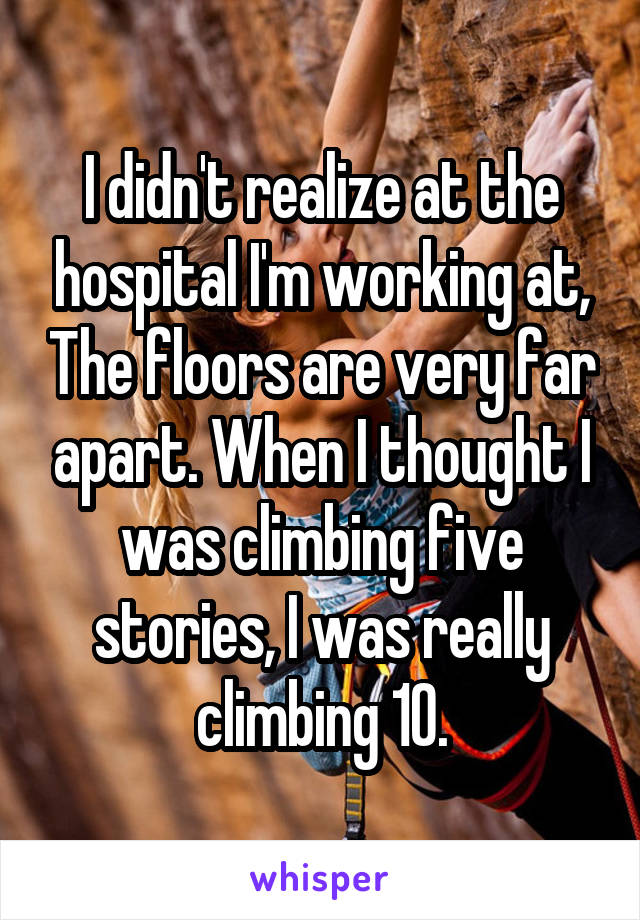 I didn't realize at the hospital I'm working at, The floors are very far apart. When I thought I was climbing five stories, I was really climbing 10.