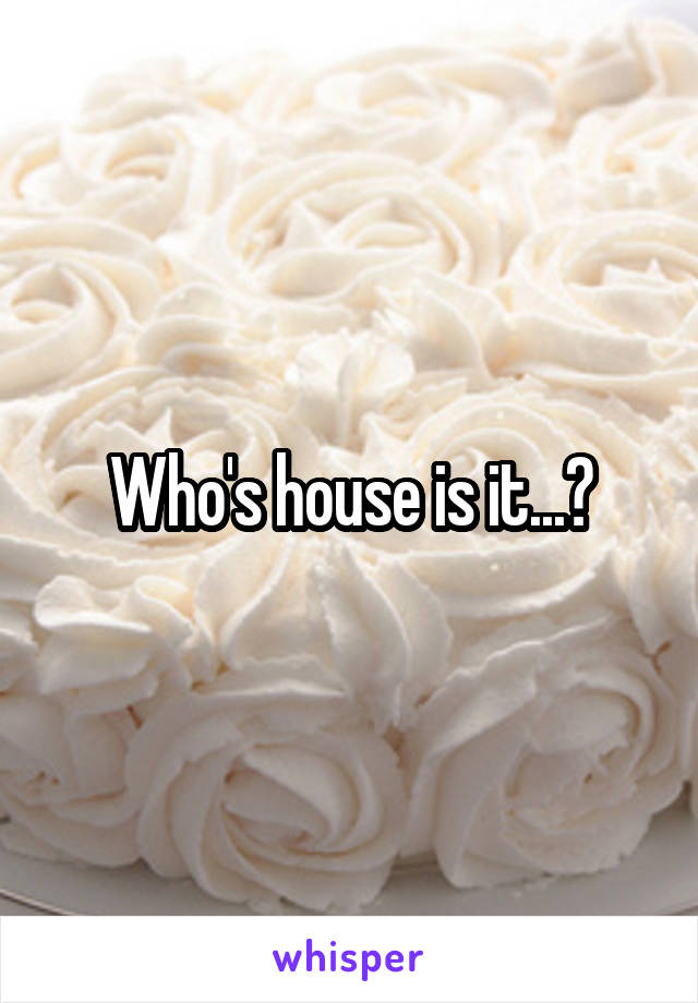 Who's house is it...?