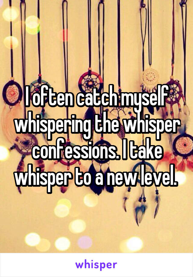 I often catch myself whispering the whisper confessions. I take whisper to a new level. 