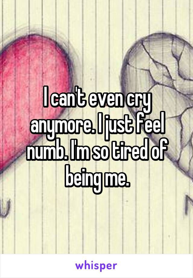 I can't even cry anymore. I just feel numb. I'm so tired of being me.