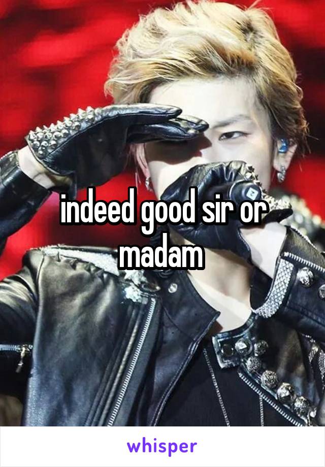 indeed good sir or madam 