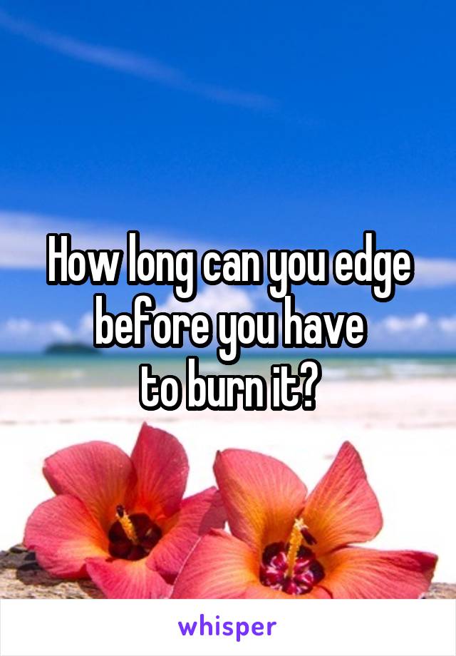 How long can you edge before you have
to burn it?