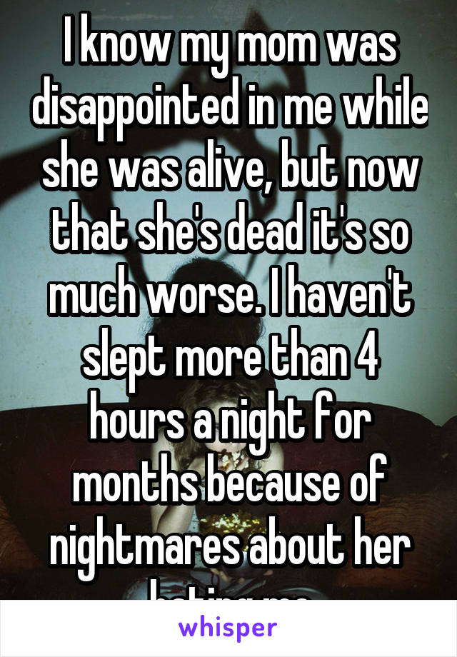 I know my mom was disappointed in me while she was alive, but now that she's dead it's so much worse. I haven't slept more than 4 hours a night for months because of nightmares about her hating me