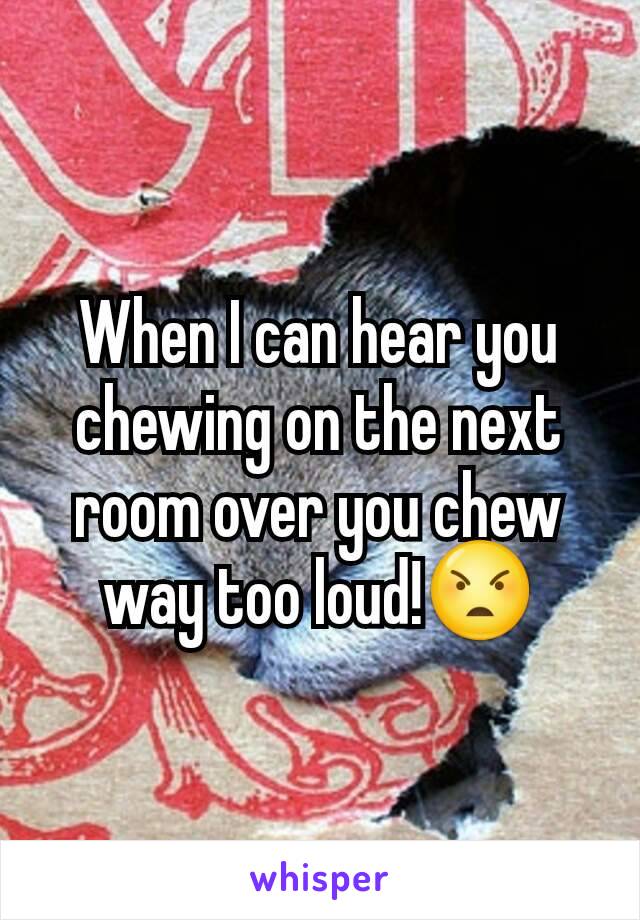 When I can hear you chewing on the next room over you chew way too loud!😠