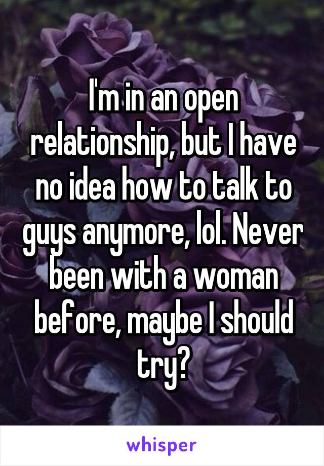 I'm in an open relationship, but I have no idea how to talk to guys anymore, lol. Never been with a woman before, maybe I should try?