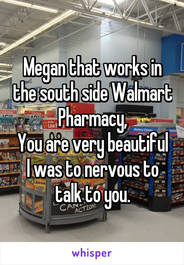 Megan that works in the south side Walmart Pharmacy,
You are very beautiful I was to nervous to talk to you.