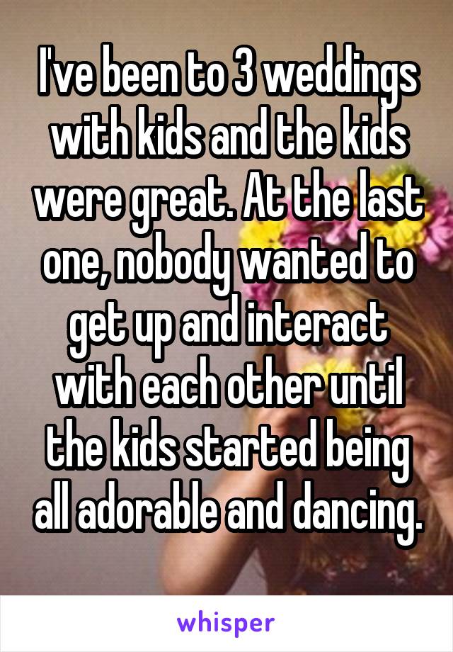 I've been to 3 weddings with kids and the kids were great. At the last one, nobody wanted to get up and interact with each other until the kids started being all adorable and dancing. 