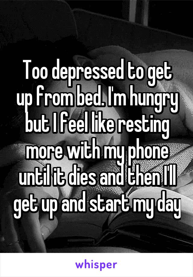 Too depressed to get up from bed. I'm hungry but I feel like resting more with my phone until it dies and then I'll get up and start my day