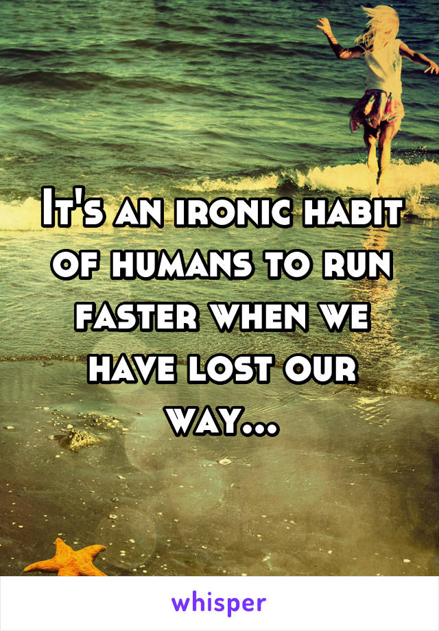 It's an ironic habit of humans to run faster when we have lost our way...