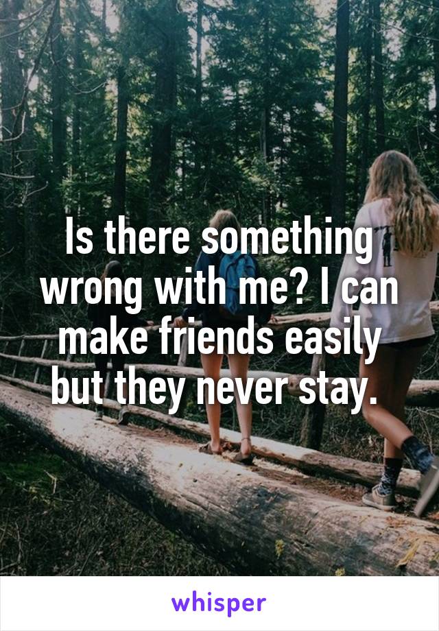 Is there something wrong with me? I can make friends easily but they never stay. 