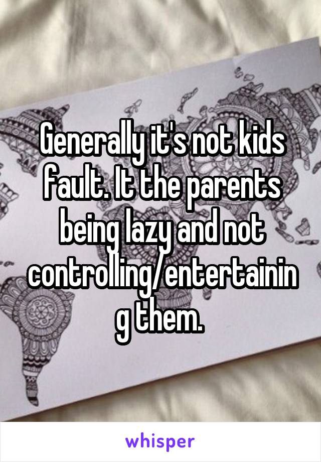 Generally it's not kids fault. It the parents being lazy and not controlling/entertaining them. 