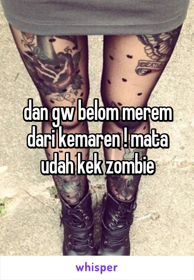 dan gw belom merem dari kemaren ! mata udah kek zombie