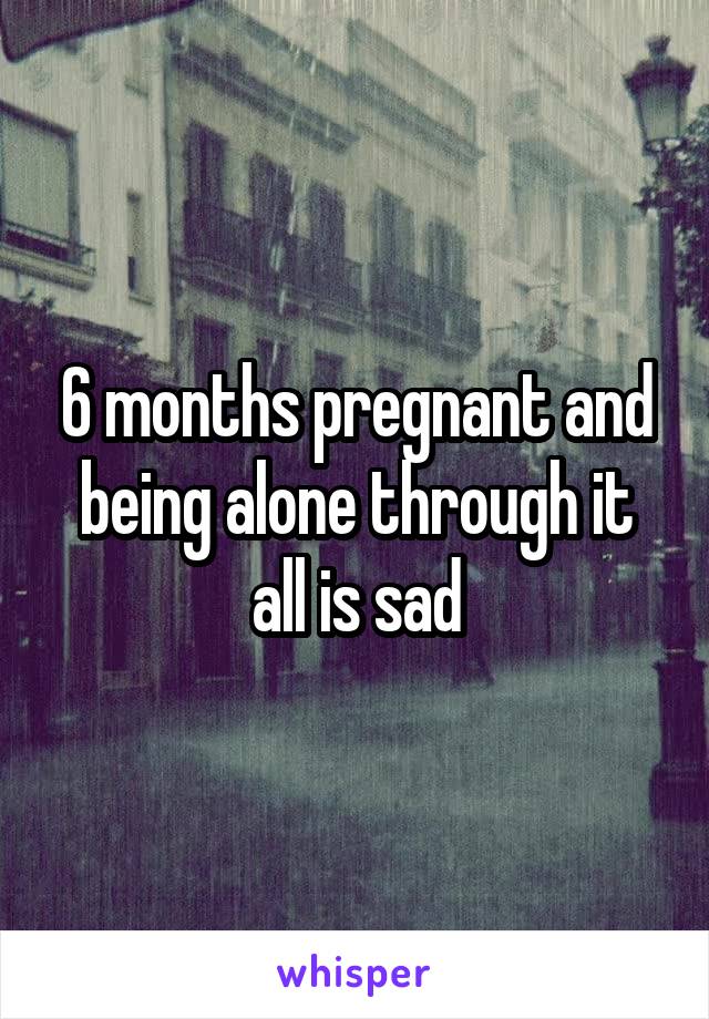 6 months pregnant and being alone through it all is sad