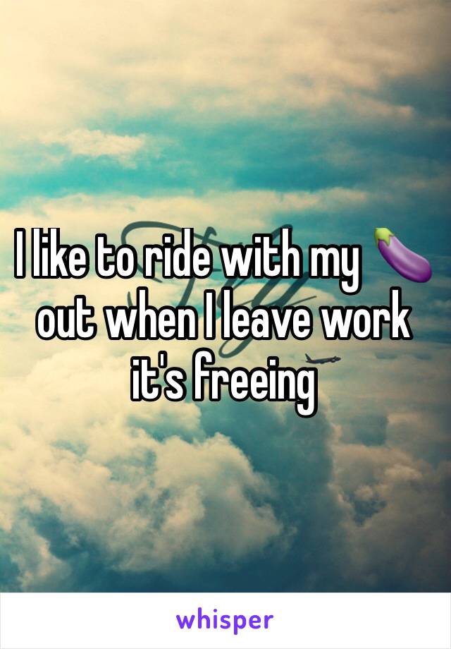 I like to ride with my 🍆 out when I leave work it's freeing 