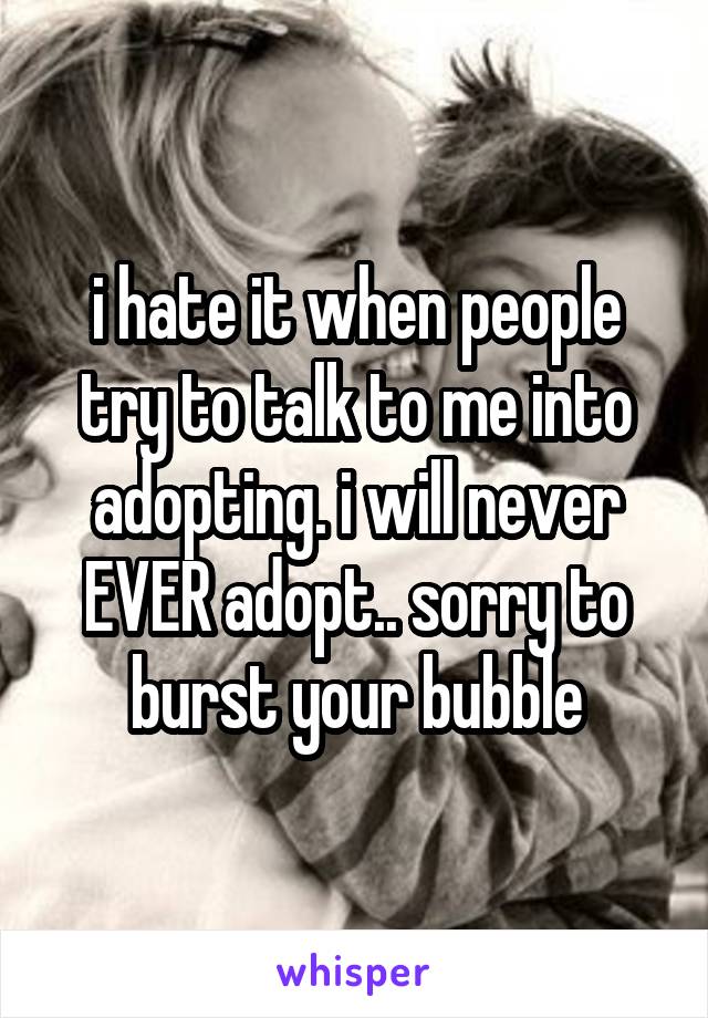 i hate it when people try to talk to me into adopting. i will never EVER adopt.. sorry to burst your bubble