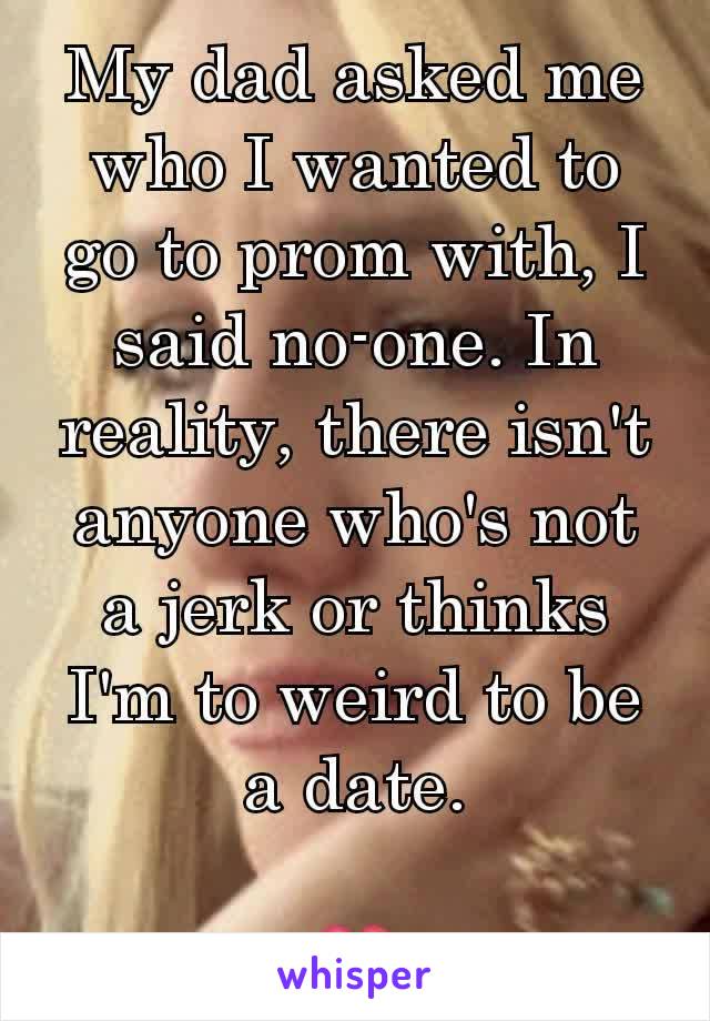 My dad asked me who I wanted to go to prom with, I said no-one. In reality, there isn't anyone who's not a jerk or thinks I'm to weird to be a date.

💔