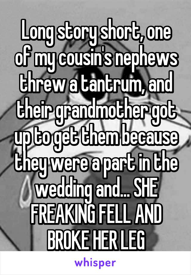 Long story short, one of my cousin's nephews threw a tantrum, and their grandmother got up to get them because they were a part in the wedding and... SHE FREAKING FELL AND BROKE HER LEG