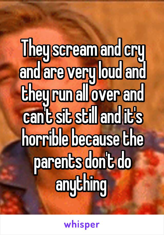 They scream and cry and are very loud and they run all over and can't sit still and it's horrible because the parents don't do anything 