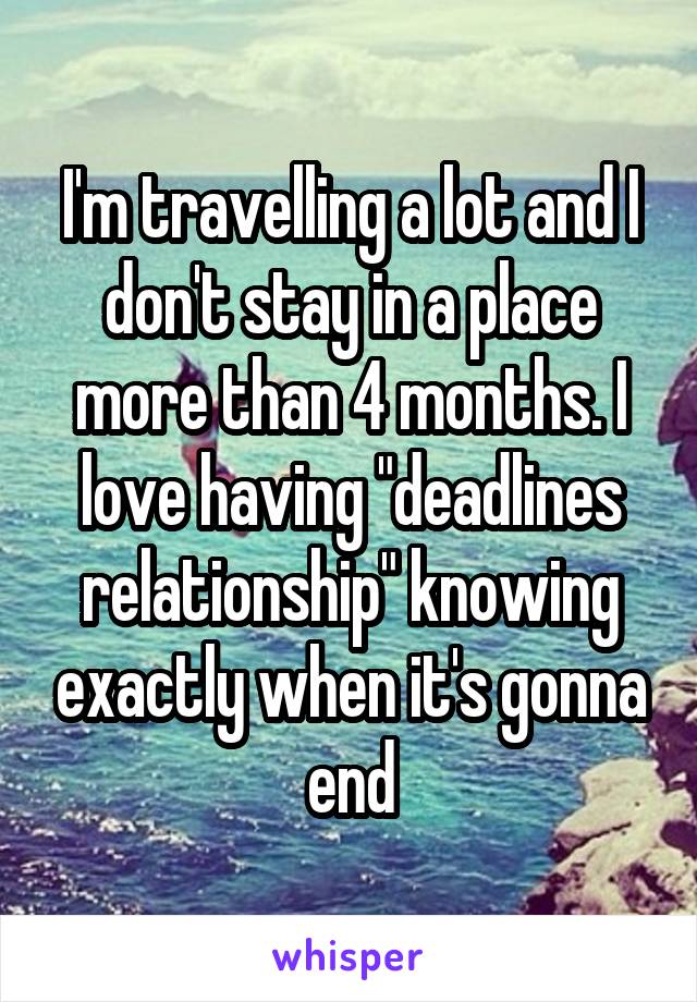 I'm travelling a lot and I don't stay in a place more than 4 months. I love having "deadlines relationship" knowing exactly when it's gonna end