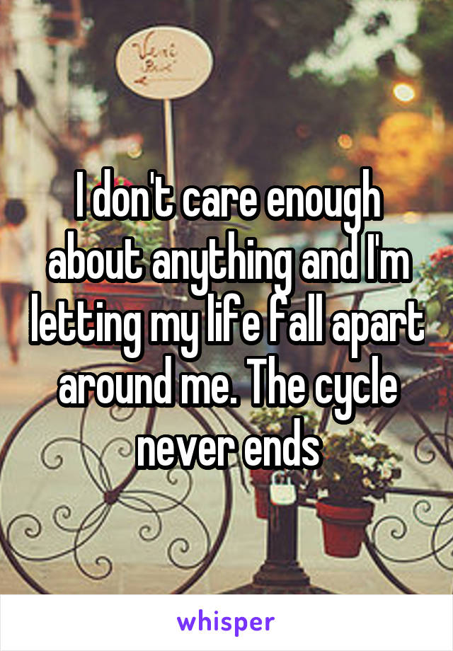 I don't care enough about anything and I'm letting my life fall apart around me. The cycle never ends