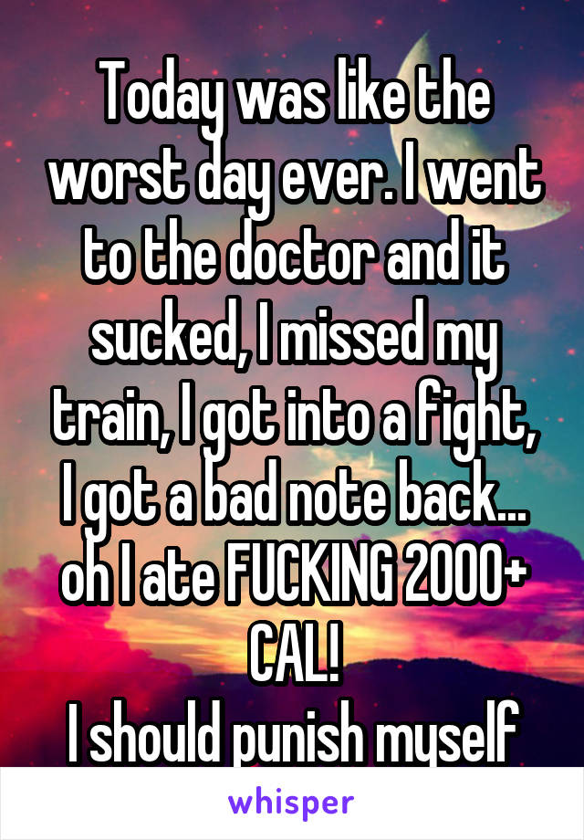 Today was like the worst day ever. I went to the doctor and it sucked, I missed my train, I got into a fight,
I got a bad note back... oh I ate FUCKING 2000+ CAL!
I should punish myself