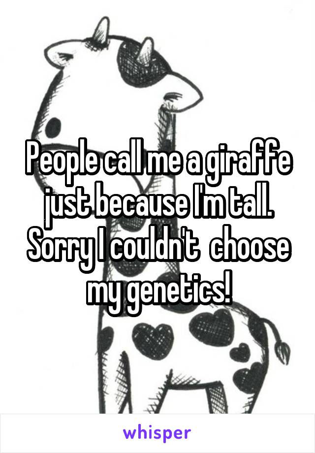 People call me a giraffe just because I'm tall. Sorry I couldn't  choose my genetics!