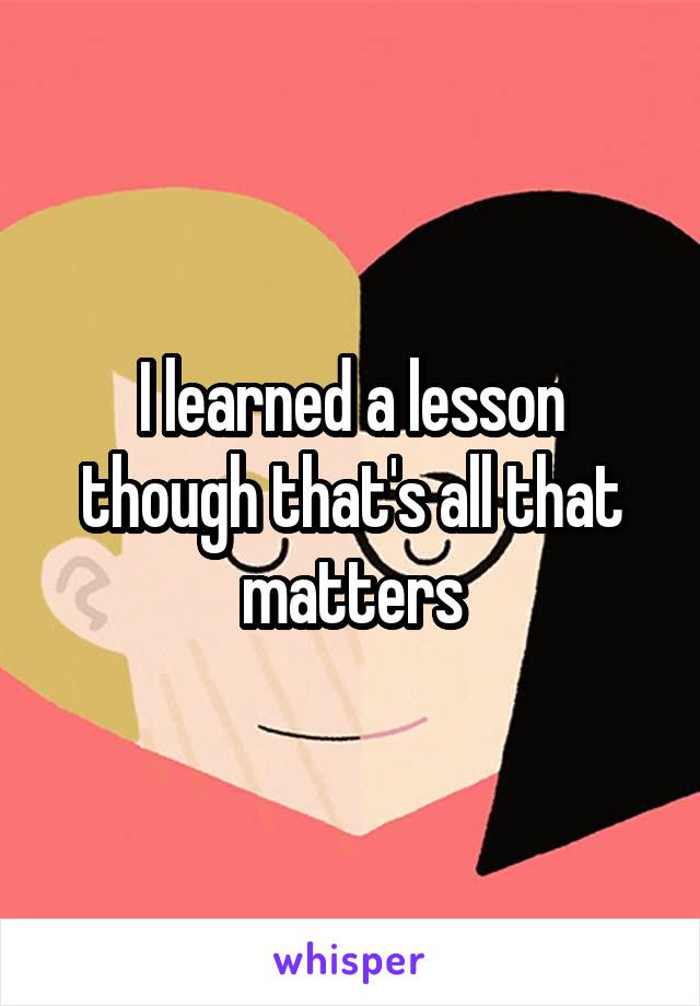 I learned a lesson though that's all that matters