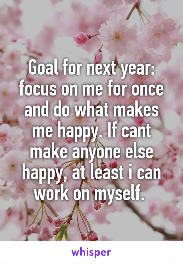 Goal for next year: focus on me for once and do what makes me happy. If cant make anyone else happy, at least i can work on myself. 