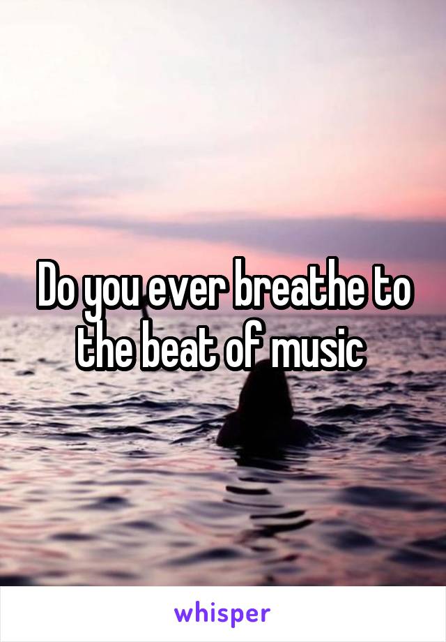 Do you ever breathe to the beat of music 