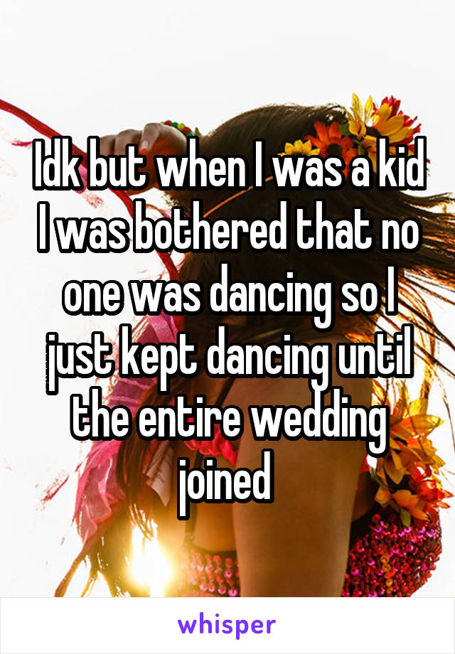 Idk but when I was a kid I was bothered that no one was dancing so I just kept dancing until the entire wedding joined 