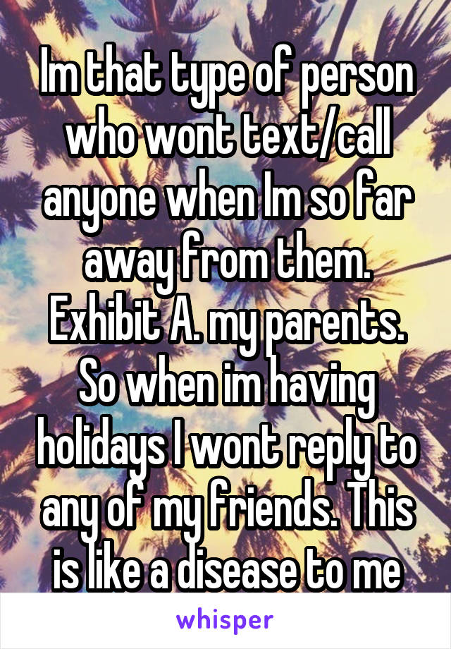 Im that type of person who wont text/call anyone when Im so far away from them. Exhibit A. my parents. So when im having holidays I wont reply to any of my friends. This is like a disease to me