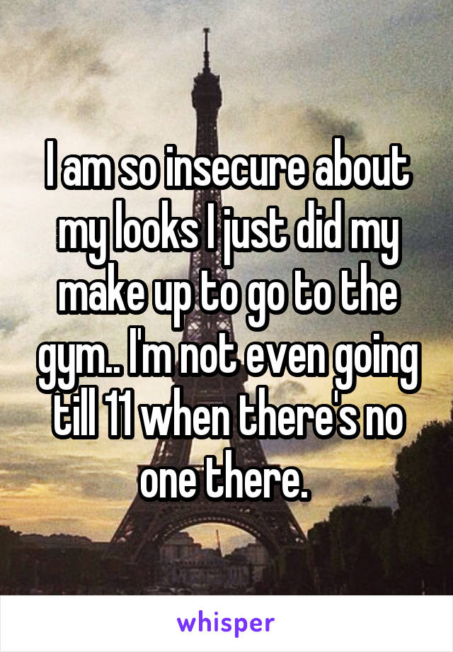 I am so insecure about my looks I just did my make up to go to the gym.. I'm not even going till 11 when there's no one there. 