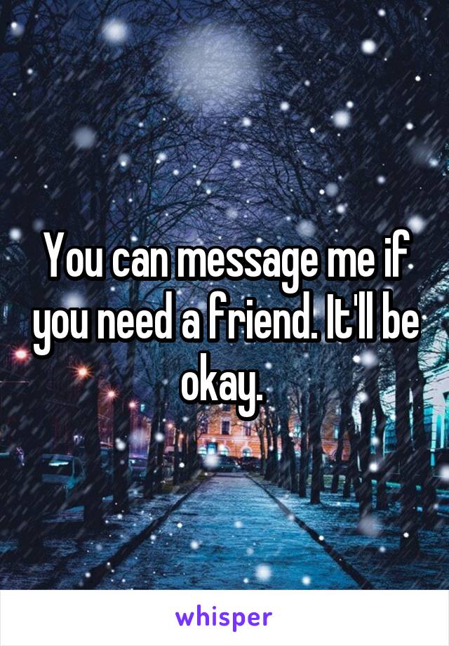 You can message me if you need a friend. It'll be okay. 