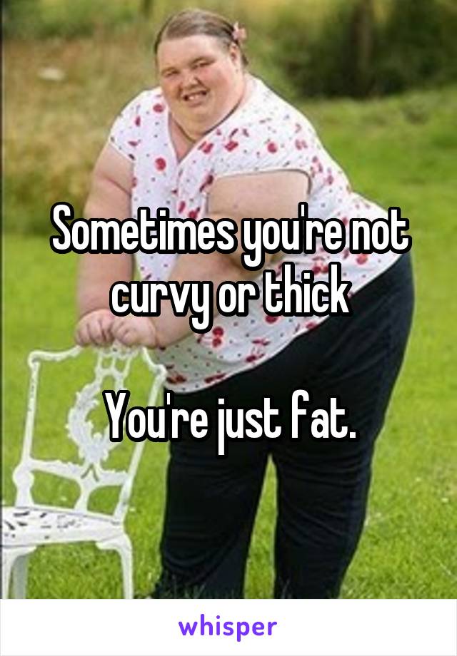 Sometimes you're not curvy or thick

You're just fat.